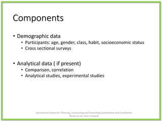Components
• Demographic data
• Participants: age, gender, class, habit, socioeconomic status
• Cross sectional surveys
• Analytical data ( if present)
• Comparison, correlation
• Analytical studies, experimental studies
Educational Research: Planning, Conducting and Evaluating Quantitative and Qualitative
Research,4e-John Creswell
 