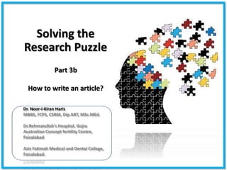 Solving the
Research Puzzle
Dr. Noor-i-Kiran Haris
MBBS, FCPS, CSRM, Dip ART, MSc.MEd.
Dr.Rehmatullah's Hospital, Gojra
Austrailian Concept fertility Centre,
Faisalabad
Aziz Fatimah Medical and Dental College,
Faisalabad.
Part 3b
How to write an article?
 
