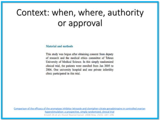 Context: when, where, authority
or approval
Comparison of the efficacy of the aromatase inhibitor letrozole and clomiphen citrate gonadotropins in controlled ovarian
hyperstimulation: a prospective, simply randomized, clinical trial
Ensieh Sh et al.J Assist Reprod Genet. 2008 May; 25(5): 187–190.
 