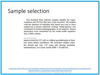 Sample selection
Comparison of the efficacy of the aromatase inhibitor letrozole and clomiphen citrate gonadotropins in controlled ovarian
hyperstimulation: a prospective, simply randomized, clinical trial
Ensieh Sh et al.J Assist Reprod Genet. 2008 May; 25(5): 187–190.
…………
 