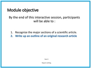 Module objective
By the end of this interactive session, participants
will be able to :
Part 3
Report writing
1. Recognize the major sections of a scientific article.
2. Write up an outline of an original research article
 