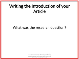 Writing the Introduction of your
Article
What was the research question?
Educational Research: Planning,Conducting
and Evaluating Quantitative and Qualitative
Research,4e-John Creswell
 