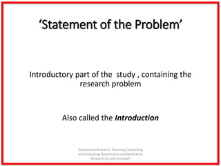 ‘Statement of the Problem’
Introductory part of the study , containing the
research problem
Also called the Introduction
Educational Research: Planning,Conducting
and Evaluating Quantitative and Qualitative
Research,4e-John Creswell
 