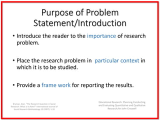 Purpose of Problem
Statement/Introduction
• Introduce the reader to the importance of research
problem.
• Place the research problem in particular context in
which it is to be studied.
• Provide a frame work for reporting the results.
Educational Research: Planning,Conducting
and Evaluating Quantitative and Qualitative
Research,4e-John Creswell
Bryman, Alan. “The Research Question in Social
Research: What is its Role?” International Journal of
Social Research Methodology 10 (2007): 5-20
 