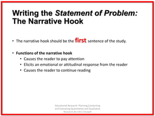 Writing the Statement of Problem:
The Narrative Hook
• The narrative hook should be the first sentence of the study.
• Functions of the narrative hook
• Causes the reader to pay attention
• Elicits an emotional or attitudinal response from the reader
• Causes the reader to continue reading
Educational Research: Planning,Conducting
and Evaluating Quantitative and Qualitative
Research,4e-John Creswell
 