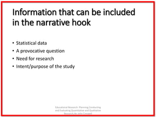 Information that can be included
in the narrative hook
• Statistical data
• A provocative question
• Need for research
• Intent/purpose of the study
Educational Research: Planning,Conducting
and Evaluating Quantitative and Qualitative
Research,4e-John Creswell
 