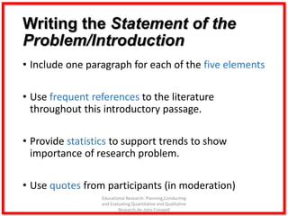 Writing the Statement of the
Problem/Introduction
• Include one paragraph for each of the five elements
• Use frequent references to the literature
throughout this introductory passage.
• Provide statistics to support trends to show
importance of research problem.
• Use quotes from participants (in moderation)
Educational Research: Planning,Conducting
and Evaluating Quantitative and Qualitative
Research,4e-John Creswell
 