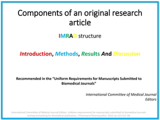 Components of an original research
article
IMRAD structure
Introduction, Methods, Results And Discussion
International Committee of Medical Journal Editors. Uniform requirements for manuscripts submitted to biomedical journals:
writing and editing for biomedical publication. J Pharmacol Pharmacother. 2010 Jan;1(1):42–58.
International Committee of Medical Journal
Editors
Recommended in the “Uniform Requirements for Manuscripts Submitted to
Biomedical Journals”
 