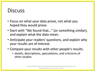 Discuss
• Focus on what your data prove, not what you
hoped they would prove.
• Start with “We found that…” (or something similar),
and explain what the data mean.
• Anticipate your readers' questions, and explain why
your results are of interest.
• Compare your results with other people's results.
• details, descriptions, speculations, and criticisms of
other studies
Educational Research: Planning,Conducting and Evaluating Quantitative and
Qualitative Research,4e-John Creswell
 