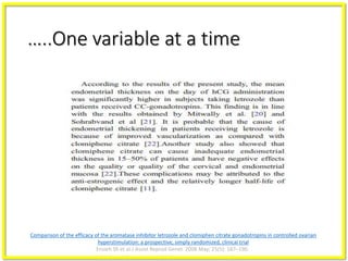 …..One variable at a time
Comparison of the efficacy of the aromatase inhibitor letrozole and clomiphen citrate gonadotropins in controlled ovarian
hyperstimulation: a prospective, simply randomized, clinical trial
Ensieh Sh et al.J Assist Reprod Genet. 2008 May; 25(5): 187–190.
 