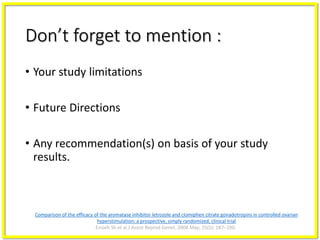Don’t forget to mention :
• Your study limitations
• Future Directions
• Any recommendation(s) on basis of your study
results.
Comparison of the efficacy of the aromatase inhibitor letrozole and clomiphen citrate gonadotropins in controlled ovarian
hyperstimulation: a prospective, simply randomized, clinical trial
Ensieh Sh et al.J Assist Reprod Genet. 2008 May; 25(5): 187–190.
 