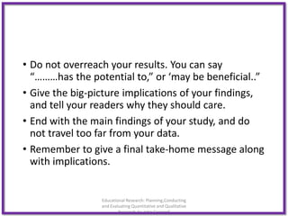 • Do not overreach your results. You can say
“………has the potential to,” or ‘may be beneficial..”
• Give the big-picture implications of your findings,
and tell your readers why they should care.
• End with the main findings of your study, and do
not travel too far from your data.
• Remember to give a final take-home message along
with implications.
Educational Research: Planning,Conducting
and Evaluating Quantitative and Qualitative
Research,4e-John Creswell
 