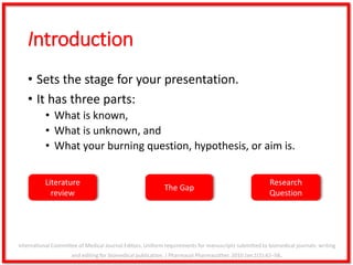 Introduction
• Sets the stage for your presentation.
• It has three parts:
• What is known,
• What is unknown, and
• What your burning question, hypothesis, or aim is.
Literature
review
The Gap
Research
Question
International Committee of Medical Journal Editors. Uniform requirements for manuscripts submitted to biomedical journals: writing
and editing for biomedical publication. J Pharmacol Pharmacother. 2010 Jan;1(1):42–58.
 