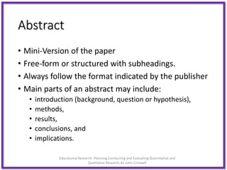 Abstract
• Mini-Version of the paper
• Free-form or structured with subheadings.
• Always follow the format indicated by the publisher
• Main parts of an abstract may include:
• introduction (background, question or hypothesis),
• methods,
• results,
• conclusions, and
• implications.
Educational Research: Planning,Conducting and Evaluating Quantitative and
Qualitative Research,4e-John Creswell
 
