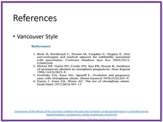 References
• Vancouver Style
Comparison of the efficacy of the aromatase inhibitor letrozole and clomiphen citrate gonadotropins in controlled ovarian
hyperstimulation: a prospective, simply randomized, clinical trial
Ensieh Sh et al.J Assist Reprod Genet. 2008 May; 25(5): 187–190.
 