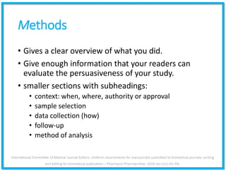 Methods
• Gives a clear overview of what you did.
• Give enough information that your readers can
evaluate the persuasiveness of your study.
• smaller sections with subheadings:
• context: when, where, authority or approval
• sample selection
• data collection (how)
• follow-up
• method of analysis
 