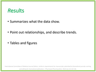 Results
• Summarizes what the data show.
• Point out relationships, and describe trends.
• Tables and figures
International Committee of Medical Journal Editors. Uniform requirements for manuscripts submitted to biomedical journals: writing
and editing for biomedical publication. J Pharmacol Pharmacother. 2010 Jan;1(1):42–58.
 