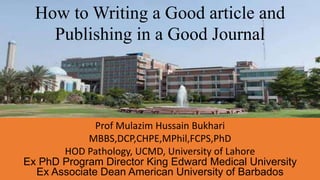 Prof Mulazim Hussain Bukhari
MBBS,DCP,CHPE,MPhil,FCPS,PhD
HOD Pathology, UCMD, University of Lahore
Ex PhD Program Director King Edward Medical University
Ex Associate Dean American University of Barbados
How to Writing a Good article and
Publishing in a Good Journal
 