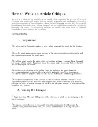 How to Write an Article Critique
An article critique is an analysis of an article that evaluates the success of a work.
Critiques give additional insight into an articles strengths and weaknesses, as well as
provide an analysis of its main points. Some formatting styles, such as APA have specific
guidelines on how to write a critique however, the necessary components of a critique are
generally the same. To adequately critique an article you must have a thorough
knowledge of what it is you are critiquing.
INSTRUCTIONS
1. Preparation
1Read the article. Try not to make any notes when you read the article for the first time.
2Read the article again, paying close attention to the main point or thesis of the article and
the supporting points that the article uses.
3Read the article again. To write a thorough article critique you must have thorough
knowledge of the article. Reading it more than once helps to ensure that you haven't
missed any important details.
4Consider the credentials of the author. Does the author of the article have the
necessary credentials to be considered a reliable authorial voice? It is important to
consider the author's expertise and possible biases that may be tied to his perspective.
5Consider the credentials of the sources used in the article. Are the sources used to
support the author's claims authentic and respectable? Published works such as books,
journals and other scholarly sources are a few of the adequate sources of information that
an author may source.
2. Writing the Critique
6 Begin by writing APA style bibliography of the reference in which you are critiquing at the
top of your page.
7Compose an introduction. In paragraph form, the introduction should include the
author's name, the name of the article, its source and the thesis or main point of the
article.
 