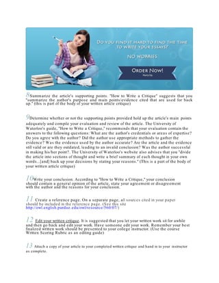 8Summarize the article's supporting points. "How to Write a Critique" suggests that you
"summarize the author's purpose and main points/evidence cited that are used for back
up." (this is part of the body of your written article critique)
9Determine whether or not the supporting points provided hold up the article's main points
adequately and compile your evaluation and review of the article. The University of
Waterloo's guide, "How to Write a Critique," recommends that your evaluation contain the
answers to the following questions: What are the author's credentials or areas of expertise?
Do you agree with the author? Did the author use appropriate methods to gather the
evidence? Was the evidence used by the author accurate? Are the article and the evidence
still valid or are they outdated, leading to an invalid conclusion? Was the author successful
in making his/her point?. The University of Waterloo's website also advises that you "divide
the article into sections of thought and write a brief summary of each thought in your own
words...[and] back up your decisions by stating your reasons." (This is a part of the body of
your written article critique)
10Write your conclusion. According to "How to Write a Critique," your conclusion
should contain a general opinion of the article, state your agreement or disagreement
with the author and the reasons for your conclusion.
11 Create a reference page. On a separate page, all sources cited in your paper
should be included in the reference page. (See this site
http://owl.english.purdue.edu/owl/resource/560/07/)
12 Edit your written critique. It is suggested that you let your written work sit for awhile
and then go back and edit your work. Have someone edit your work. Remember your best
finalized written work should be presented to your college instructor. (Use the course
Written Scoring Rubric as an editing guide)
13 Attach a copy of your article to your completed written critique and hand in to your instructor
as complete.
 