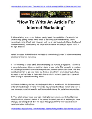 Discover How You Can Build Your Own Simple Internet Money Machine To Generate Real Cash




        “How To Write An Article For
            Internet Marketing”

Article marketing is a concept that can greatly boost the capabilities of a website, but
unfortunately getting started with it tends to feel tedious or overwhelming. Article
marketing is not a difficult task, however, so if you are serious about utilizing this form of
internet marketing, the following the steps outlined below will give you a good boost in
the right direction.



Here is the basic information that you need to know when you want to learn how to write
an article for internet marketing:



1 - The first thing to know is that article marketing has numerous objectives. The first is
to generate keyword driven content that relates to your niche. The second is to create a
link back to your website that search engines and potential visitors can follow. The third
objective is simply to get your name out there as an authority on whatever subject you
are trying to sell. All three of these objectives are important and should be considered
when writing an internet marketing article.



2 - Internet marketing articles can range significantly in word count, but readers tend to
prefer articles between 450 and 750 words. Your article should use friendly and easy to
read language, small paragraphs and headers to break up the text whenever possible.



3 - Your article should focus on a topic relating to your website, and it should primary
intend to inform potential readers. If the people who read your article feel like you know
what you are talking about, they will travel through your link to your website to learn
more information on the topic.

Discover How You Can Build Your Own Simple Internet Money Machine To Generate Real Cash
 