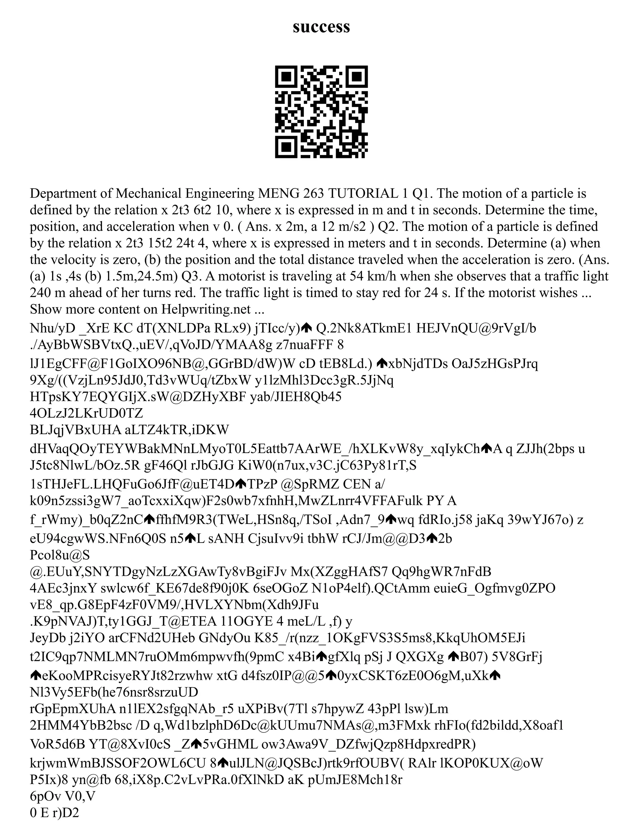 success
Department of Mechanical Engineering MENG 263 TUTORIAL 1 Q1. The motion of a particle is
defined by the relation x 2t3 6t2 10, where x is expressed in m and t in seconds. Determine the time,
position, and acceleration when v 0. ( Ans. x 2m, a 12 m/s2 ) Q2. The motion of a particle is defined
by the relation x 2t3 15t2 24t 4, where x is expressed in meters and t in seconds. Determine (a) when
the velocity is zero, (b) the position and the total distance traveled when the acceleration is zero. (Ans.
(a) 1s ,4s (b) 1.5m,24.5m) Q3. A motorist is traveling at 54 km/h when she observes that a traffic light
240 m ahead of her turns red. The traffic light is timed to stay red for 24 s. If the motorist wishes ...
Show more content on Helpwriting.net ...
Nhu/yD _XrE KC dT(XNLDPa RLx9) jTIcc/y) Q.2Nk8ATkmE1 HEJVnQU@9rVgI/b
./AyBbWSBVtxQ.,uEV/,qVoJD/YMAA8g z7nuaFFF 8
lJ1EgCFF@F1GoIXO96NB@,GGrBD/dW)W cD tEB8Ld.) xbNjdTDs OaJ5zHGsPJrq
9Xg/((VzjLn95JdJ0,Td3vWUq/tZbxW y1lzMhl3Dcc3gR.5JjNq
HTpsKY7EQYGIjX.sW@DZHyXBF yab/JIEH8Qb45
4OLzJ2LKrUD0TZ
BLJqjVBxUHA aLTZ4kTR,iDKW
dHVaqQOyTEYWBakMNnLMyoT0L5Eattb7AArWE_/hXLKvW8y_xqIykCh A q ZJJh(2bps u
J5tc8NlwL/bOz.5R gF46Ql rJbGJG KiW0(n7ux,v3C.jC63Py81rT,S
1sTHJeFL.LHQFuGo6JfF@uET4D TPzP @SpRMZ CEN a/
k09n5zssi3gW7_aoTcxxiXqw)F2s0wb7xfnhH,MwZLnrr4VFFAFulk PY A
f_rWmy)_b0qZ2nC ffhfM9R3(TWeL,HSn8q,/TSoI ,Adn7_9 wq fdRIo.j58 jaKq 39wYJ67o) z
eU94cgwWS.NFn6Q0S n5 L sANH CjsuIvv9i tbhW rCJ/Jm@@D3 2b
Pcol8u@S
@.EUuY,SNYTDgyNzLzXGAwTy8vBgiFJv Mx(XZggHAfS7 Qq9hgWR7nFdB
4AEc3jnxY swlcw6f_KE67de8f90j0K 6seOGoZ N1oP4elf).QCtAmm euieG_Ogfmvg0ZPO
vE8_qp.G8EpF4zF0VM9/,HVLXYNbm(Xdh9JFu
.K9pNVAJ)T,ty1GGJ_T@ETEA 11OGYE 4 meL/L ,f) y
JeyDb j2iYO arCFNd2UHeb GNdyOu K85_/r(nzz_1OKgFVS3S5ms8,KkqUhOM5EJi
t2IC9qp7NMLMN7ruOMm6mpwvfh(9pmC x4Bi gfXlq pSj J QXGXg B07) 5V8GrFj
eKooMPRcisyeRYJt82rzwhw xtG d4fsz0IP@@5 0yxCSKT6zE0O6gM,uXk
Nl3Vy5EFb(he76nsr8srzuUD
rGpEpmXUhA n1lEX2sfgqNAb_r5 uXPiBv(7Tl s7hpywZ 43pPl lsw)Lm
2HMM4YbB2bsc /D q,Wd1bzlphD6Dc@kUUmu7NMAs@,m3FMxk rhFIo(fd2bildd,X8oaf1
VoR5d6B YT@8XvI0cS _Z 5vGHML ow3Awa9V_DZfwjQzp8HdpxredPR)
krjwmWmBJSSOF2OWL6CU 8 ulJLN@JQSBcJ)rtk9rfOUBV( RAlr lKOP0KUX@oW
P5Ix)8 yn@fb 68,iX8p.C2vLvPRa.0fXlNkD aK pUmJE8Mch18r
6pOv V0,V
0 E r)D2
 