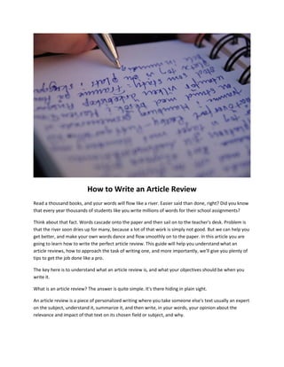 How to Write an Article Review
Read a thousand books, and your words will flow like a river. Easier said than done, right? Did you know
that every year thousands of students like you write millions of words for their school assignments?
Think about that fact. Words cascade onto the paper and then sail on to the teacher's desk. Problem is
that the river soon dries up for many, because a lot of that work is simply not good. But we can help you
get better, and make your own words dance and flow smoothly on to the paper. In this article you are
going to learn how to write the perfect article review. This guide will help you understand what an
article reviews, how to approach the task of writing one, and more importantly, we'll give you plenty of
tips to get the job done like a pro.
The key here is to understand what an article review is, and what your objectives should be when you
write it.
What is an article review? The answer is quite simple. It's there hiding in plain sight.
An article review is a piece of personalized writing where you take someone else's text usually an expert
on the subject, understand it, summarize it, and then write, in your words, your opinion about the
relevance and impact of that text on its chosen field or subject, and why.
 