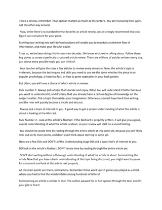 This is a review, remember. Your opinion matters as much as the writer's. You are reviewing their work,
not the other way around.
Now, while there's no standard format to write an article review, we at strongly recommend that you
figure out a structure for your piece.
Framing your writing into well-defined sections will enable you to maintain a coherent flow of
information, and make your life a lot easier.
Trust us; we've been doing this for over two decades. We know what we're talking about. Follow these
key points to create a perfectly structured article review. There are millions of articles written every day,
just about every possible topic you can think of.
Your teacher will give the class a few articles to review every semester. Now, the article's topic is
irrelevant, because the techniques and skills you need to use are the same whether the piece is on
popular psychology, a historical fact, or how to grow vegetables in your back garden.
But often, you will have a choice of which article to review.
Rule number 1: Always pick a topic that you like and enjoy. Why? You will understand it better because
you want to understand it, and it's likely that you already have a certain degree of knowledge on the
subject matter. Pick a topic that excites your imagination. Otherwise, you will have hard time writing,
and the river will quickly become a trickle and dry out.
Always pick a topic of interest to you. A good way to get a proper understanding of what the article is
about is looking at the Abstract.
Rule Number 2. Look at the article's Abstract. If the Abstract is properly written, it will give you a good,
overall understanding of what the article is about, so your review will start on a sound footing.
You should not waste time by reading through the entire article at this point yet, because you will likely
miss out on its main points, and don't even think about starting to write yet.
Here are a few DOs and DON'Ts of the Understanding stage DO pick a topic that's of interest to you.
DO look at the article's Abstract. DON'T waste time by reading through the entire article yet.
DON'T start writing without a thorough understanding of what the article is about. Summarizing the
article Now that you have a basic understanding of the topic being discussed, you might want to pause
for a moment and look at the article text properly.
All the main points are there, somewhere. Remember those word search games you played as a child,
where you had to find the words hidden among hundreds of letters?
Summarizing an article is similar to that. The author weaved his or her opinion through the text, and it's
your job to find it.
 