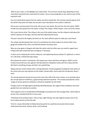 Refer to your notes, or the highlights you made earlier. This summary may be long, depending on how
many ideas and points were covered by the author. Use as many paragraphs as you need to cover all the
important stuff.
You can include direct quotes from the author, but don't overdo this. The summary should capture all of
the article's key points and ideas. Be accurate in your description of the author's reflection.
DO use your summary points from early. DO use your own words. DO cover ALL the main points. DON'T
include too many quotes from the author. Critique The critique -YOUR critique- is the crux of the review.
This is your time to shine. The critique is the core of the whole review. Use the critique to talk about the
author's opinions on the topic, and how well they addressed the issues.
This part is bound to be lengthy, but that's ok. You need sufficient space to make your voice heard.
The critique should evaluate how much of a contribution the article made to its chosen field, if any,
gauge the validity of the claims, and identify whether any biases exist.
Now, you may agree or disagree with what the author said, but either way, you need to support your
critique with well-researched facts and figures, if necessary.
In short, you're analyzing the article's relevance, and explaining why you believe it's significant, or why it
isn't. DO write a sufficiently long critique.
DO evaluate the author's contribution. DO support your claims with facts and figures. DON'T use the
critique to promote your own agenda. Closing statement ending the review with the critique will feel
like there's something missing, and that’s not a good thing.
Always end your article reviews with a closing statement. A brief paragraph including the main points of
the article, plus your own opinions on the matter, should suffice. And as with the introduction, keep it
short.
The closing statement should not account for more than 10% of the entire review. In our example about
the narrow-spectrum antibiotics, a good closing statement would be: “This review evaluated the article
'Usage of narrow-spectrum antibiotics in American hospitals' by John Smith.
Though crucial in the fight against positively identified disease, the usage of these antibiotics still varies
greatly from one institution to another.
There appears to be no standardized methodology or procedures for their storage either, which leads to
shorter-than-intended shelf life in many cases.
"Proofread all the writing is done. Time to relax, right? Wrong. Your text might be written, but it's far
from ready to be let out into the wild.
Time for a recap: Remember to follow these key points for a perfectly structured article review:
Understand Summarize, Outline, Write, and Proofread.
 
