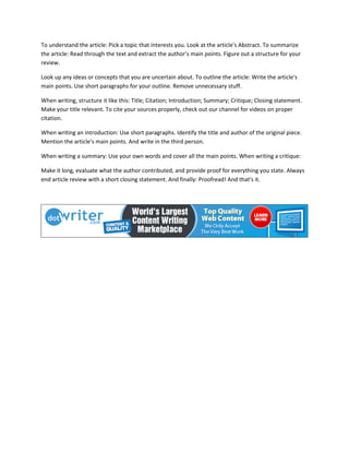 To understand the article: Pick a topic that interests you. Look at the article's Abstract. To summarize
the article: Read through the text and extract the author’s main points. Figure out a structure for your
review.
Look up any ideas or concepts that you are uncertain about. To outline the article: Write the article's
main points. Use short paragraphs for your outline. Remove unnecessary stuff.
When writing, structure it like this: Title; Citation; Introduction; Summary; Critique; Closing statement.
Make your title relevant. To cite your sources properly, check out our channel for videos on proper
citation.
When writing an introduction: Use short paragraphs. Identify the title and author of the original piece.
Mention the article's main points. And write in the third person.
When writing a summary: Use your own words and cover all the main points. When writing a critique:
Make it long, evaluate what the author contributed, and provide proof for everything you state. Always
end article review with a short closing statement. And finally: Proofread! And that's it.
 