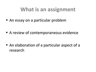 What is an assignment
• An essay on a particular problem
• A review of contemporaneous evidence
• An elaboration of a particular aspect of a
research
 