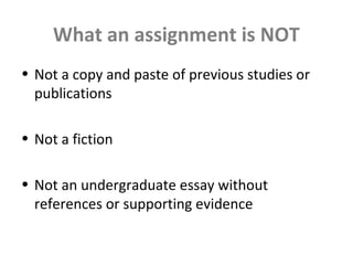 What an assignment is NOT
• Not a copy and paste of previous studies or
publications
• Not a fiction
• Not an undergraduate essay without
references or supporting evidence
 