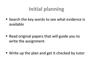 Initial planning
• Search the key words to see what evidence is
available
• Read original papers that will guide you to
write the assignment
• Write up the plan and get it checked by tutor
 