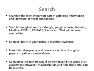Search
• Search is the most important part of gathering information
and literature. It needs special care.
• Search through all sources: Google, google scholar, Pubmed,
Medline, CINAHL, EMBASE, Scopus etc. That will reduced
source bias.
• Contact library of your institute to gather evidence
• Look into bibliography and reference section of original
papers to gather more evidence
• Contacting the authors would be way beyond the scope of an
assignment. However, in Dissertation and PhD Thesis that can
be justified.
 