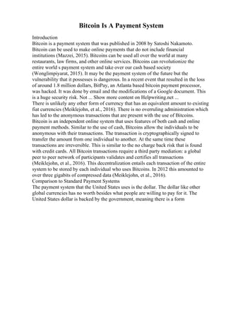 Bitcoin Is A Payment System
Introduction
Bitcoin is a payment system that was published in 2008 by Satoshi Nakamoto.
Bitcoin can be used to make online payments that do not include financial
institutions (Mazzei, 2015). Bitcoins can be used all over the world at many
restaurants, law firms, and other online services. Bitcoins can revolutionize the
entire world s payment system and take over our cash based society
(Wonglimpiyarat, 2015). It may be the payment system of the future but the
vulnerability that it possesses is dangerous. In a recent event that resulted in the loss
of around 1.8 million dollars, BitPay, an Atlanta based bitcoin payment processor,
was hacked. It was done by email and the modifications of a Google document. This
is a huge security risk. Not ... Show more content on Helpwriting.net ...
There is unlikely any other form of currency that has an equivalent amount to existing
fiat currencies (Meiklejohn, et al., 2016). There is no overruling administration which
has led to the anonymous transactions that are present with the use of Bitcoins.
Bitcoin is an independent online system that uses features of both cash and online
payment methods. Similar to the use of cash, Bitcoins allow the individuals to be
anonymous with their transactions. The transaction is cryptographically signed to
transfer the amount from one individual to another. At the same time these
transactions are irreversible. This is similar to the no charge back risk that is found
with credit cards. All Bitcoin transactions require a third party mediation: a global
peer to peer network of participants validates and certifies all transactions
(Meiklejohn, et al., 2016). This decentralization entails each transaction of the entire
system to be stored by each individual who uses Bitcoins. In 2012 this amounted to
over three gigabits of compressed data (Meiklejohn, et al., 2016).
Comparison to Standard Payment Systems
The payment system that the United States uses is the dollar. The dollar like other
global currencies has no worth besides what people are willing to pay for it. The
United States dollar is backed by the government, meaning there is a form
 