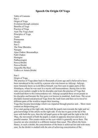 Speech On Origin Of Yoga
Table of Contents
Part 1
Origin of Yoga
Evolution through centuries
Benefits of Yoga
Practice of Yoga
Aum The Yoga chant
Principles of Yoga
Asana
Pranayama
Drishti
Part 2
The Nine Dhrishtis
Nasagra
Ajna Chakra/ Broomadhya
Nabi Chakra
Hastagrai
Padhayoragrai
Parsva Drishti
Parsva Drishti
Angustha Ma Dyai
Urdhva or Antara Drishti
Part 1
Origin of Yoga
The practice of Yoga dates back to thousands of years ago and is believed to have
been introduced to the world by a person who was known as Adiyogi. Adiyogi,
more famously know as Lord Shiva himself, was first seen in upper parts of the
Himalayas, where he was seen in a mystic self transcendence. Seeing him in this
state seven seekers sought to be his disciples and learn the practice of Yoga that
would lead them to this transcendence too. Adiyogi accepted these seven people as
his disciples and became the first guru ever known to mankind, Aadi Guru. The seven
discliples learned and practiced Yoga from the Aadi Guru and then set to travel to
different parts of the world to impart their learning.
Yoga thus became knowledge which was imparted through practice and ... Show more
content on Helpwriting.net ...
If we start gazing at the right side, then both the pupils turn towards the right and we
gain knowledge of the article on the right side. If one has to gaze at the tip of the
nose with both the eyes, then the left pupil gazes at the right and the right at the left.
Thus, the movement of both the pupils is made in opposite direction and not in a
parallel manner. This creates strain on the eyes which is generally never there. The
muscles are also stretched in a different manner than usual. This affects the brain.
Hence, in such a drishti, the concentration of the brain is achieved fast and with more
ease. So the drishti is studied with the aim of achieving concentration of the
 