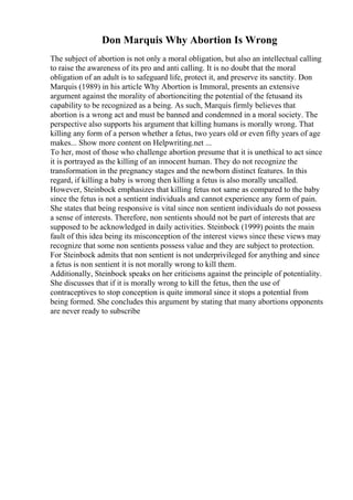 Don Marquis Why Abortion Is Wrong
The subject of abortion is not only a moral obligation, but also an intellectual calling
to raise the awareness of its pro and anti calling. It is no doubt that the moral
obligation of an adult is to safeguard life, protect it, and preserve its sanctity. Don
Marquis (1989) in his article Why Abortion is Immoral, presents an extensive
argument against the morality of abortionciting the potential of the fetusand its
capability to be recognized as a being. As such, Marquis firmly believes that
abortion is a wrong act and must be banned and condemned in a moral society. The
perspective also supports his argument that killing humans is morally wrong. That
killing any form of a person whether a fetus, two years old or even fifty years of age
makes... Show more content on Helpwriting.net ...
To her, most of those who challenge abortion presume that it is unethical to act since
it is portrayed as the killing of an innocent human. They do not recognize the
transformation in the pregnancy stages and the newborn distinct features. In this
regard, if killing a baby is wrong then killing a fetus is also morally uncalled.
However, Steinbock emphasizes that killing fetus not same as compared to the baby
since the fetus is not a sentient individuals and cannot experience any form of pain.
She states that being responsive is vital since non sentient individuals do not possess
a sense of interests. Therefore, non sentients should not be part of interests that are
supposed to be acknowledged in daily activities. Steinbock (1999) points the main
fault of this idea being its misconception of the interest views since these views may
recognize that some non sentients possess value and they are subject to protection.
For Steinbock admits that non sentient is not underprivileged for anything and since
a fetus is non sentient it is not morally wrong to kill them.
Additionally, Steinbock speaks on her criticisms against the principle of potentiality.
She discusses that if it is morally wrong to kill the fetus, then the use of
contraceptives to stop conception is quite immoral since it stops a potential from
being formed. She concludes this argument by stating that many abortions opponents
are never ready to subscribe
 
