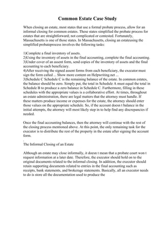 Common Estate Case Study
When closing an estate, most states that use a formal probate process, allow for an
informal closing for common estates. These states simplified the probate process for
estates that are straightforward; not complicated or contested. Fortunately,
Massachusetts is one of those states. In Massachusetts, closing an estateusing the
simplified probateprocess involves the following tasks:
1)Complete a final inventory of assets.
2)Using the inventory of assets in the final accounting, complete the final accounting.
3)Under cover of an assent form, send copies of the inventory of assets and the final
accounting to each beneficiary.
4)After receiving the signed assent forms from each beneficiary, the executor must
sign the form called ... Show more content on Helpwriting.net ...
3)Schedule C Schedule C is the remaining balance of the estate. In common estates,
the balance should be zero. Simply put, the total in Schedule A must equal the total in
Schedule B to produce a zero balance in Schedule C. Furthermore, filling in these
schedules with the appropriate values is a collaborative effort. At times, throughout
an estate administration, there are legal matters that the attorney must handle. If
these matters produce income or expenses for the estate, the attorney should enter
those values on the appropriate schedule. So, if the account doesn t balance in the
initial attempts, the attorney will most likely step in to help find any discrepancies if
needed.
Once the final accounting balances, then the attorney will continue with the rest of
the closing process mentioned above. At this point, the only remaining task for the
executor is to distribute the rest of the property in the estate after signing the account
form.
.
The Informal Closing of an Estate
Although an estate may close informally, it doesn t mean that a probate court won t
request information at a later date. Therefore, the executor should hold on to the
original documents related to the informal closing. In addition, the executor should
retain supporting documents related to entries in the final accounting such as
receipts, bank statements, and brokerage statements. Basically, all an executor needs
to do is store all the documentation used to produce the
 
