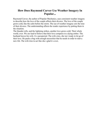 How Does Raymond Carver Use Weather Imagery In
Popular...
Raymond Carver, the author of Popular Mechanics, uses consistent weather imagery
to describe how the love of the couple affects their divorce. The love of the couple
grows cold, like the calm before the storm. The use of weather imagery sets the tone
of their divorce. The understanding affects the reader experience by putting them in
the situation.
The thunder rolls, and the lightning strikes, another love grows cold. Their whole
world, over. We are lead to believe that their love compares to a dying ember. The
husband leaves his wife. It s unexpected. The wife cries, she isn t ready to let go of
their love. He packs a bag with enough necessities that he needs in order to start a
new life. The wife tries to act like she s glad it s over,
 