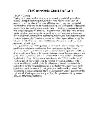 The Controversial Grand Theft Auto
The Art of Gaming
Playing video games has become a norm in our society, and while games have
enjoyed a nice period of prosperity, it has not come without its fair share of
controversy and question. Video game addiction, stereotyping, and portrayal of
violence are all problems that researchers associate with video games. Video games
are also blamed on ruining people s social lives, decreasing cognition skills, and
even increasing aggressive behavior. The controversial Grand Theft Auto deserves a
special mention for outlining all these problems in one video game series for our
convenience! GTA covers gender stereotyping, violence, and overall graphic content
thanks to its portrayal of prostitutes, murder, and crime; it goes without saying that
GTA has been bashed by politicians and the media because of its... Show more
content on Helpwriting.net ...
Some questions to support this purpose can focus on the positive aspects of games:
do video games improve reaction time, have video games ever been used for
educational purposes, and can video games actually improve a person s social life?
Other questions can focus on the negative aspects of games: how common are video
game addictions, are video games really the culprit of mass murders, what are the
psychological effects of video games on the human mind? Finally the last set of
questions can ask how we can solve the common problems people have with
games: should there be rehab clinics for video games, should certain people be
banned from playing violent video games, is the bouts with aggressiveness people
experience come from too much video games, can moderation keep people from
experiencing the undesirable side effects of video games? A major question for this
topic can ask if video games are really to blame for a person committing a major
crime, or if there are other factors
 