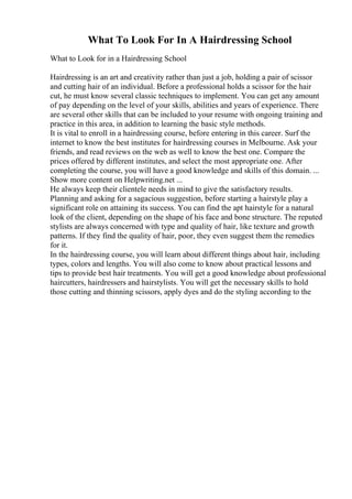 What To Look For In A Hairdressing School
What to Look for in a Hairdressing School
Hairdressing is an art and creativity rather than just a job, holding a pair of scissor
and cutting hair of an individual. Before a professional holds a scissor for the hair
cut, he must know several classic techniques to implement. You can get any amount
of pay depending on the level of your skills, abilities and years of experience. There
are several other skills that can be included to your resume with ongoing training and
practice in this area, in addition to learning the basic style methods.
It is vital to enroll in a hairdressing course, before entering in this career. Surf the
internet to know the best institutes for hairdressing courses in Melbourne. Ask your
friends, and read reviews on the web as well to know the best one. Compare the
prices offered by different institutes, and select the most appropriate one. After
completing the course, you will have a good knowledge and skills of this domain. ...
Show more content on Helpwriting.net ...
He always keep their clientele needs in mind to give the satisfactory results.
Planning and asking for a sagacious suggestion, before starting a hairstyle play a
significant role on attaining its success. You can find the apt hairstyle for a natural
look of the client, depending on the shape of his face and bone structure. The reputed
stylists are always concerned with type and quality of hair, like texture and growth
patterns. If they find the quality of hair, poor, they even suggest them the remedies
for it.
In the hairdressing course, you will learn about different things about hair, including
types, colors and lengths. You will also come to know about practical lessons and
tips to provide best hair treatments. You will get a good knowledge about professional
haircutters, hairdressers and hairstylists. You will get the necessary skills to hold
those cutting and thinning scissors, apply dyes and do the styling according to the
 