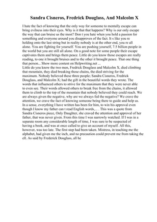 Sandra Cisneros, Fredrick Douglass, And Malcolm X
I hate the fact of knowing that the only way for someone to mentally escape can
bring evilness into their eyes. Why is it that that happens? Why is our only escape
the way that can bruise us the most? Don t you hate when you hold a passion for
something and everyone around you disapproves of the fact. It s like you re
holding onto the last string but in reality nobody is at the other end, you re all
alone. You are fighting for yourself. You are pushing yourself, 7.5 billion people in
the world but you are still all alone. On a good note for some people their escape
captivates them and brings them peace. Little do you know those escapes are really
reading, to one it brought bruises and to the other it brought peace. That one thing
that person... Show more content on Helpwriting.net ...
Little do you know the two men, Fredrick Douglass and Malcolm X, died climbing
that mountain, they died breaking those chains, the died striving for the
maximum. Nobody believed these three people; Sandra Cisneros, Fredrick
Douglass, and Malcolm X; had the gift in the beautiful words they wrote. The
words that influenced others to strive for the maximum that they were never able
to even see. Their words allowed others to break free from the chains, it allowed
them to climb to the top of the mountain that nobody believed they could reach. We
are always given the negative, why are we always fed the negative? We crave the
attention, we crave the fact of knowing someone being there to guide and help us.
In a sense, everything I have written has been for him, to win his approval even
though I know my father can t read English words,... . This was a quote from
Sandra Cisneros piece, Only Daughter, she craved the attention and approval of her
father, that was never given. From this time I was narrowly watched. If I was in a
separate room any considerable length of time, I was sure to be suspected of
having a book, and was at once called to give an account of myself. All this,
however, was too late. The first step had been taken. Mistress, in teaching me the
alphabet, had given me the inch, and no precaution could prevent me from taking the
ell. As said by Frederick Douglass, all he
 