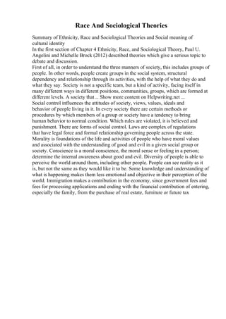 Race And Sociological Theories
Summary of Ethnicity, Race and Sociological Theories and Social meaning of
cultural identity
In the first section of Chapter 4 Ethnicity, Race, and Sociological Theory, Paul U.
Angelini and Michelle Brock (2012) described theories which give a serious topic to
debate and discussion.
First of all, in order to understand the three manners of society, this includes groups of
people. In other words, people create groups in the social system, structural
dependency and relationship through its activities, with the help of what they do and
what they say. Society is not a specific team, but a kind of activity, facing itself in
many different ways in different positions, communities, groups, which are formed at
different levels. A society that... Show more content on Helpwriting.net ...
Social control influences the attitudes of society, views, values, ideals and
behavior of people living in it. In every society there are certain methods or
procedures by which members of a group or society have a tendency to bring
human behavior to normal condition. Which rules are violated, it is believed and
punishment. There are forms of social control. Laws are complex of regulations
that have legal force and formal relationship governing people across the state.
Morality is foundations of the life and activities of people who have moral values
and associated with the understanding of good and evil in a given social group or
society. Conscience is a moral conscience, the moral sense or feeling in a person;
determine the internal awareness about good and evil. Diversity of people is able to
perceive the world around them, including other people. People can see reality as it
is, but not the same as they would like it to be. Some knowledge and understanding of
what is happening makes them less emotional and objective in their perception of the
world. Immigration makes a contribution in the economy, since government fees and
fees for processing applications and ending with the financial contribution of entering,
especially the family, from the purchase of real estate, furniture or future tax
 