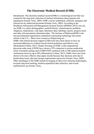 The Electronic Medical Record (EMR)
Introduction: The electronic medical record (EMR) is a technological tool that was
created for the long term collection of medical information about patients and
populations (Gunter Terry, 2005). EMR s can be established, collected, managed, and
referred too by authorized personnel (Gunter Terry, 2005). According to the
Healthcare Information and Management Systems Society (HIMSS) (2015) you can
use EMR s to collect demographics, medical history, immunizations, problems
/diagnosis, medications, vital signs, laboratory data, radiology reports, progress notes
and other relevant patient information/data . The Institute of Medicine(IOM) is the
non governmental organization committed to promoting technology led system
reform in the U.S.... Show more content on Helpwriting.net ...
EMRs with clinical decision support (CDS) tools have been shown to have an
increased adherence to evidence based clinical guidelines and effective care
(Menachemi Collum, 2011). Studies focusing on EMR s with computerized
physician order entry (CPOE) have shown a 55% reduction in serious medication
errors in hospital settings and a EMR/CPOE combined with a CDS reduced medical
/medication errors by up to 86% (Menachemi Collum, 2011). EMR s have also been
shown to be more effective than paper records because they decrease error due to
handwriting issues, physical storage requirements and access (Gunter Terry, 2005).
Other advantages to the EMR include leveraging of other error reducing technologies,
accurate long term tracking, limitless population data collection, and overall
multifunction use (Gunter Terry,
 