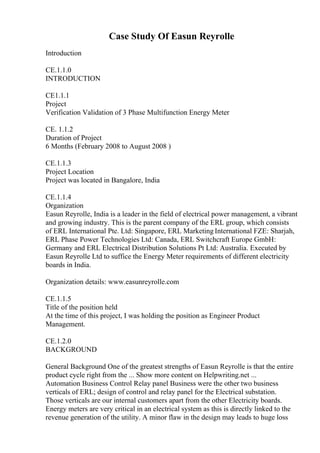Case Study Of Easun Reyrolle
Introduction
CE.1.1.0
INTRODUCTION
CE1.1.1
Project
Verification Validation of 3 Phase Multifunction Energy Meter
CE. 1.1.2
Duration of Project
6 Months (February 2008 to August 2008 )
CE.1.1.3
Project Location
Project was located in Bangalore, India
CE.1.1.4
Organization
Easun Reyrolle, India is a leader in the field of electrical power management, a vibrant
and growing industry. This is the parent company of the ERL group, which consists
of ERL International Pte. Ltd: Singapore, ERL Marketing International FZE: Sharjah,
ERL Phase Power Technologies Ltd: Canada, ERL Switchcraft Europe GmbH:
Germany and ERL Electrical Distribution Solutions Pt Ltd: Australia. Executed by
Easun Reyrolle Ltd to suffice the Energy Meter requirements of different electricity
boards in India.
Organization details: www.easunreyrolle.com
CE.1.1.5
Title of the position held
At the time of this project, I was holding the position as Engineer Product
Management.
CE.1.2.0
BACKGROUND
General Background One of the greatest strengths of Easun Reyrolle is that the entire
product cycle right from the ... Show more content on Helpwriting.net ...
Automation Business Control Relay panel Business were the other two business
verticals of ERL; design of control and relay panel for the Electrical substation.
Those verticals are our internal customers apart from the other Electricity boards.
Energy meters are very critical in an electrical system as this is directly linked to the
revenue generation of the utility. A minor flaw in the design may leads to huge loss
 