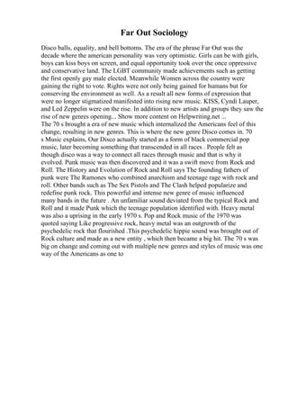 Far Out Sociology
Disco balls, equality, and bell bottoms. The era of the phrase Far Out was the
decade where the american personality was very optimistic. Girls can be with girls,
boys can kiss boys on screen, and equal opportunity took over the once oppressive
and conservative land. The LGBT community made achievements such as getting
the first openly gay male elected. Meanwhile Women across the country were
gaining the right to vote. Rights were not only being gained for humans but for
conserving the environment as well. As a result all new forms of expression that
were no longer stigmatized manifested into rising new music. KISS, Cyndi Lauper,
and Led Zeppelin were on the rise. In addition to new artists and groups they saw the
rise of new genres opening... Show more content on Helpwriting.net ...
The 70 s brought a era of new music which internalized the Americans feel of this
change, resulting in new genres. This is where the new genre Disco comes in. 70
s Music explains, Our Disco actually started as a form of black commercial pop
music, later becoming something that transcended in all races . People felt as
though disco was a way to connect all races through music and that is why it
evolved. Punk music was then discovered and it was a swift move from Rock and
Roll. The History and Evolution of Rock and Roll says The founding fathers of
punk were The Ramones who combined anarchism and teenage rage with rock and
roll. Other bands such as The Sex Pistols and The Clash helped popularize and
redefine punk rock. This powerful and intense new genre of music influenced
many bands in the future . An unfamiliar sound deviated from the typical Rock and
Roll and it made Punk which the teenage population identified with. Heavy metal
was also a uprising in the early 1970 s. Pop and Rock music of the 1970 was
quoted saying Like progressive rock, heavy metal was an outgrowth of the
psychedelic rock that flourished .This psychedelic hippie sound was brought out of
Rock culture and made as a new entity , which then became a big hit. The 70 s was
big on change and coming out with multiple new genres and styles of music was one
way of the Americans as one to
 