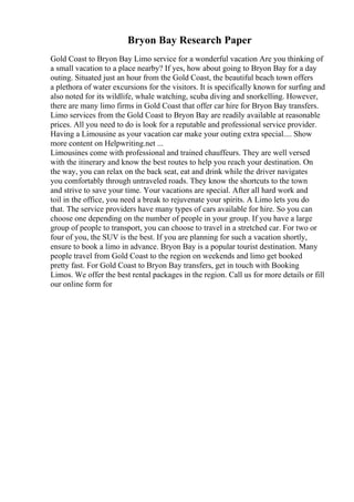 Bryon Bay Research Paper
Gold Coast to Bryon Bay Limo service for a wonderful vacation Are you thinking of
a small vacation to a place nearby? If yes, how about going to Bryon Bay for a day
outing. Situated just an hour from the Gold Coast, the beautiful beach town offers
a plethora of water excursions for the visitors. It is specifically known for surfing and
also noted for its wildlife, whale watching, scuba diving and snorkelling. However,
there are many limo firms in Gold Coast that offer car hire for Bryon Bay transfers.
Limo services from the Gold Coast to Bryon Bay are readily available at reasonable
prices. All you need to do is look for a reputable and professional service provider.
Having a Limousine as your vacation car make your outing extra special.... Show
more content on Helpwriting.net ...
Limousines come with professional and trained chauffeurs. They are well versed
with the itinerary and know the best routes to help you reach your destination. On
the way, you can relax on the back seat, eat and drink while the driver navigates
you comfortably through untraveled roads. They know the shortcuts to the town
and strive to save your time. Your vacations are special. After all hard work and
toil in the office, you need a break to rejuvenate your spirits. A Limo lets you do
that. The service providers have many types of cars available for hire. So you can
choose one depending on the number of people in your group. If you have a large
group of people to transport, you can choose to travel in a stretched car. For two or
four of you, the SUV is the best. If you are planning for such a vacation shortly,
ensure to book a limo in advance. Bryon Bay is a popular tourist destination. Many
people travel from Gold Coast to the region on weekends and limo get booked
pretty fast. For Gold Coast to Bryon Bay transfers, get in touch with Booking
Limos. We offer the best rental packages in the region. Call us for more details or fill
our online form for
 