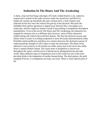 Seduction In The Hours And The Awakening
A shiny, crisp red fruit hangs enticingly off a lush verdant branch; a sly, seductive
serpent and a woman in the nude converse under the sacred tree, and then Eve
tentatively reaches up and plucks the juicy crimson fruit, a look of panic only
reflected on her face once she realizes the gravity of her decision. She picks the
forbidden fruit and her ignorance is ripped away from her like a newspaper on a
windy day, and this single act started a trend of succumbing to temptations throughout
humanhistory. Even in the novels The Hours and The Awakening, the characters are
tempted by someone else or a different idea; however, some of these characters
exhibit strong self control and avoid their demise. The fine line between success and
failure when it comes to avoiding temptation is most obviously demonstrated by Edna
Pontellier and LauraBrown, and these two women showcase the destructive power of
seductionand the strength of will it takes to deny the enticement. The allure of the
unknown is not exclusive to the female sex either, many men in the novel also suffer
from it, namely Robert Lebrun. The secret snare of temptation is interwoven
throughout the stories, and the sliver of thread can be glimpsed between the inky
words. Many different types of temptations exist in the world, but one of the most
prevalent kinds is the temptation of another human being. The ideal partner, the gold
standard of lovers, is a temptation not many can resist. There is some inherent part of
the
 