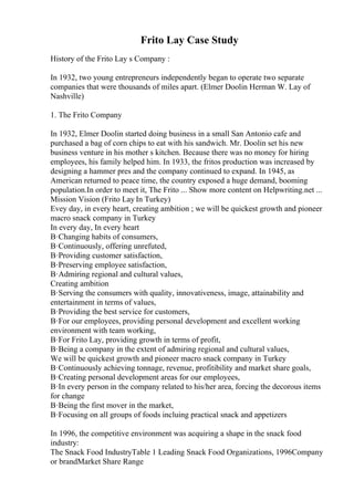 Frito Lay Case Study
History of the Frito Lay s Company :
In 1932, two young entrepreneurs independently began to operate two separate
companies that were thousands of miles apart. (Elmer Doolin Herman W. Lay of
Nashville)
1. The Frito Company
In 1932, Elmer Doolin started doing business in a small San Antonio cafe and
purchased a bag of corn chips to eat with his sandwich. Mr. Doolin set his new
business venture in his mother s kitchen. Because there was no money for hiring
employees, his family helped him. In 1933, the fritos production was increased by
designing a hammer pres and the company continued to expand. In 1945, as
American returned to peace time, the country exposed a huge demand, booming
population.In order to meet it, The Frito ... Show more content on Helpwriting.net ...
Mission Vision (Frito Lay In Turkey)
Evey day, in every heart, creating ambition ; we will be quickest growth and pioneer
macro snack company in Turkey
In every day, In every heart
В·Changing habits of consumers,
В·Continuously, offering unrefuted,
В·Providing customer satisfaction,
В·Preserving employee satisfaction,
В·Admiring regional and cultural values,
Creating ambition
В·Serving the consumers with quality, innovativeness, image, attainability and
entertainment in terms of values,
В·Providing the best service for customers,
В·For our employees, providing personal development and excellent working
environment with team working,
В·For Frito Lay, providing growth in terms of profit,
В·Being a company in the extent of admiring regional and cultural values,
We will be quickest growth and pioneer macro snack company in Turkey
В·Continuously achieving tonnage, revenue, profitibility and market share goals,
В·Creating personal development areas for our employees,
В·In every person in the company related to his/her area, forcing the decorous items
for change
В·Being the first mover in the market,
В·Focusing on all groups of foods incluing practical snack and appetizers
In 1996, the competitive environment was acquiring a shape in the snack food
industry:
The Snack Food IndustryTable 1 Leading Snack Food Organizations, 1996Company
or brandMarket Share Range
 
