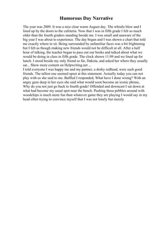 Humorous Day Narrative
The year was 2009. It was a nice clear warm August day. The whistle blew and I
lined up by the doors to the cafeteria. Now that I was in fifth grade I felt so much
older than the fourth graders standing beside me. I was small and unaware of the
big year I was about to experience. The day began and I was shown a chart that told
me exactly where to sit. Being surrounded by unfamiliar faces was a bit frightening
but I felt as though making new friends would not be difficult at all. After a half
hour of talking, the teacher began to pass out our books and talked about what we
would be doing in class in fifth grade. The clock shown 11:09 and we lined up for
lunch. I stood beside my only friend so far, Dakota, and asked her where they usually
sat... Show more content on Helpwriting.net ...
I told everyone I was happy me and my partner, a dorky redhead, were such good
friends. The tallest one seemed upset at this statement. Actually today you can not
play with us she said to me. Baffled I responded, What have I done wrong? With an
angry gaze deep in her eyes she said what would soon become an iconic phrase,
Why do you not just go back to fourth grade! Offended and downcast I sat down at
what had become my usual spot near the bench. Pushing these pebbles around with
woodchips is much more fun than whatever game they are playing I would say in my
head often trying to convince myself that I was not lonely but merely
 